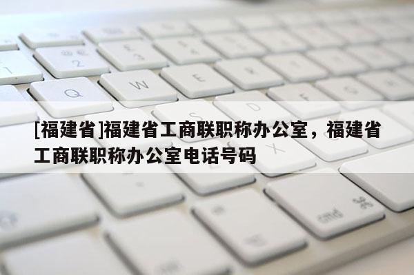 [福建省]福建省工商聯(lián)職稱辦公室，福建省工商聯(lián)職稱辦公室電話號碼