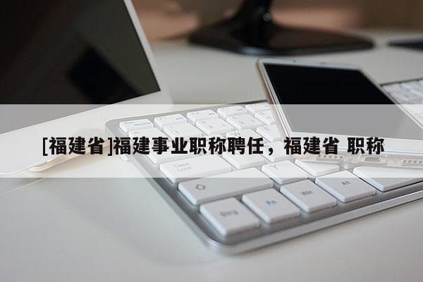 [福建省]福建事業(yè)職稱聘任，福建省 職稱