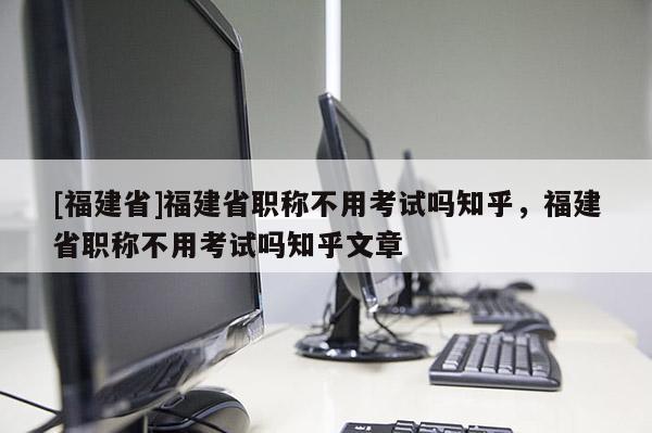 [福建省]福建省職稱不用考試嗎知乎，福建省職稱不用考試嗎知乎文章