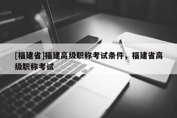 [福建省]福建高級職稱考試條件，福建省高級職稱考試