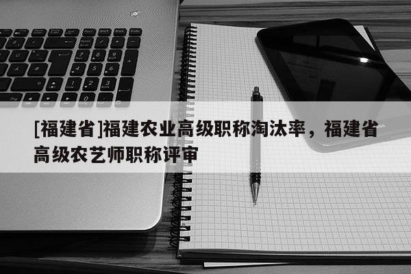 [福建省]福建農(nóng)業(yè)高級職稱淘汰率，福建省高級農(nóng)藝師職稱評審