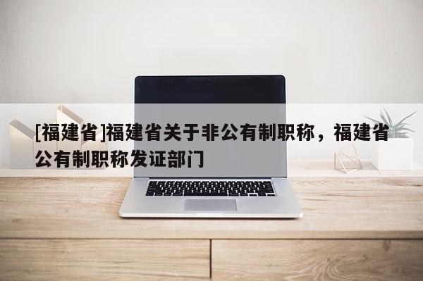 [福建省]福建省關(guān)于非公有制職稱，福建省公有制職稱發(fā)證部門