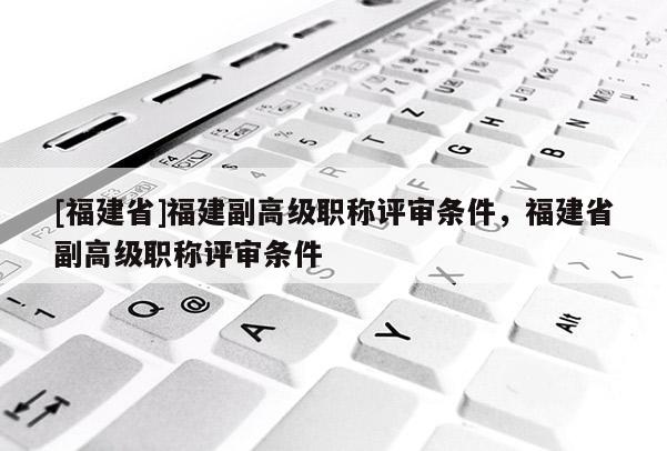 [福建省]福建副高級職稱評審條件，福建省副高級職稱評審條件