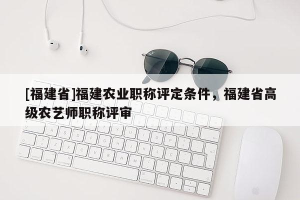 [福建省]福建農(nóng)業(yè)職稱評定條件，福建省高級農(nóng)藝師職稱評審