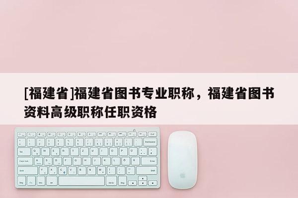 [福建省]福建省圖書專業(yè)職稱，福建省圖書資料高級(jí)職稱任職資格