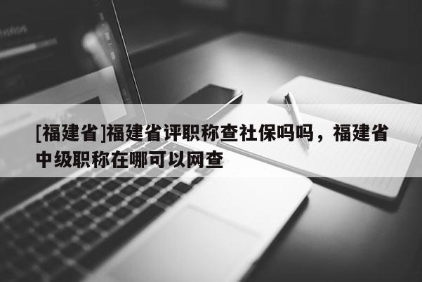 [福建省]福建省評(píng)職稱查社保嗎嗎，福建省中級(jí)職稱在哪可以網(wǎng)查