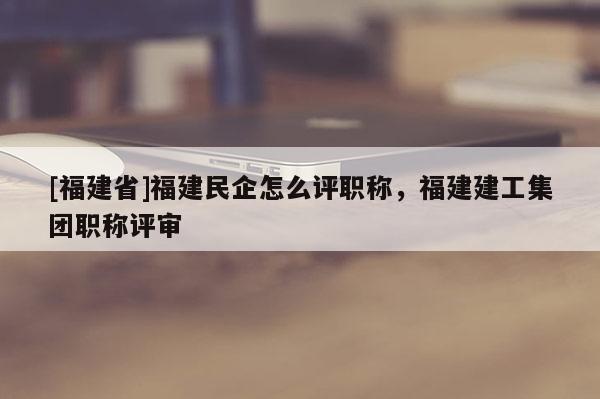 [福建省]福建民企怎么評職稱，福建建工集團職稱評審