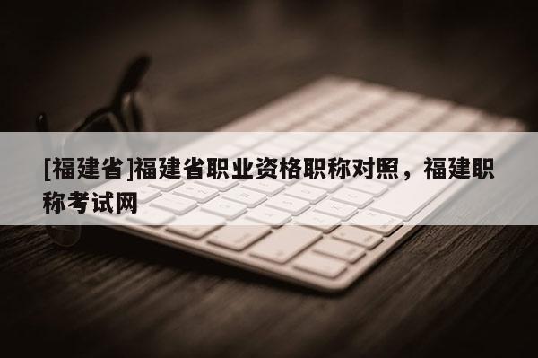 [福建省]福建省職業(yè)資格職稱對照，福建職稱考試網(wǎng)
