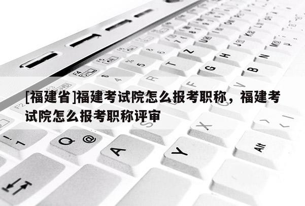 [福建省]福建考試院怎么報(bào)考職稱，福建考試院怎么報(bào)考職稱評(píng)審