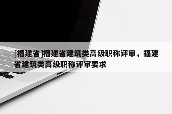 [福建省]福建省建筑類高級職稱評審，福建省建筑類高級職稱評審要求