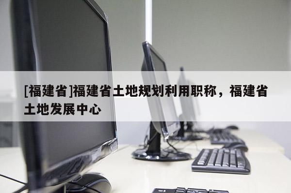 [福建省]福建省土地規(guī)劃利用職稱，福建省土地發(fā)展中心