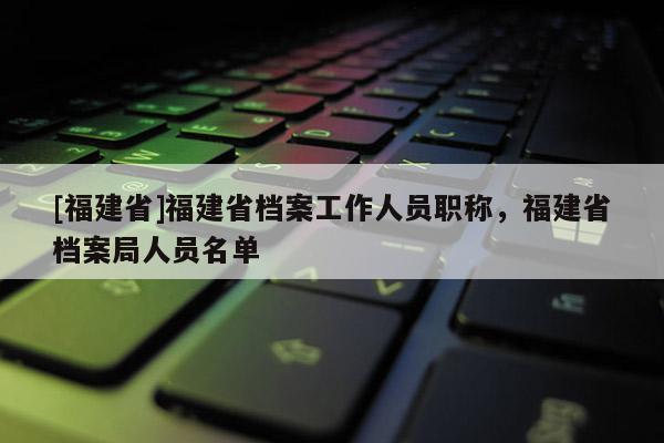 [福建省]福建省檔案工作人員職稱，福建省檔案局人員名單