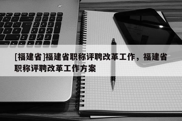 [福建省]福建省職稱評(píng)聘改革工作，福建省職稱評(píng)聘改革工作方案