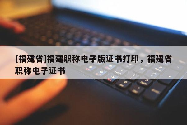 [福建省]福建職稱電子版證書打印，福建省職稱電子證書