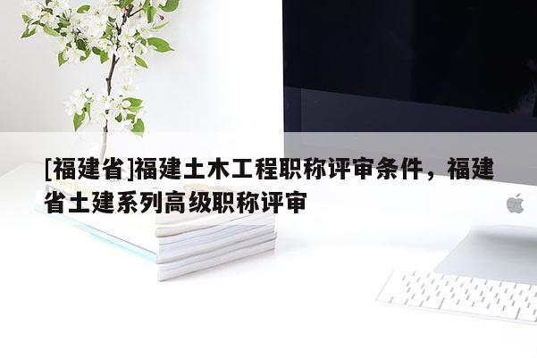 [福建省]福建土木工程職稱評(píng)審條件，福建省土建系列高級(jí)職稱評(píng)審