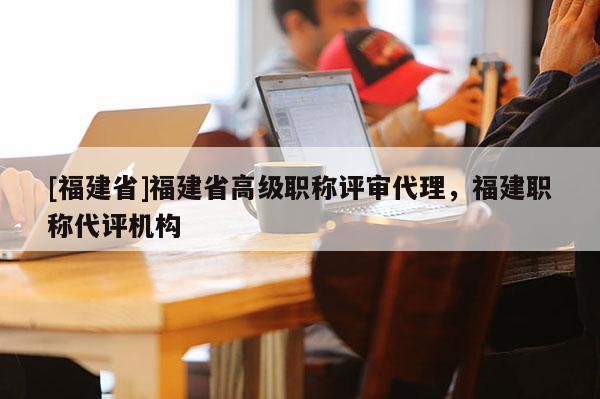 [福建省]福建省高級(jí)職稱評(píng)審代理，福建職稱代評(píng)機(jī)構(gòu)