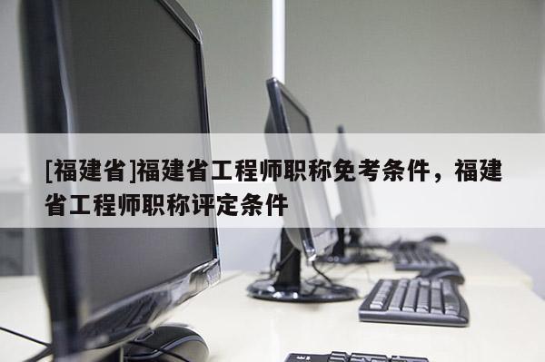 [福建省]福建省工程師職稱免考條件，福建省工程師職稱評(píng)定條件