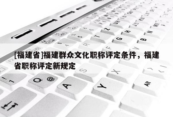 [福建省]福建群眾文化職稱評定條件，福建省職稱評定新規(guī)定