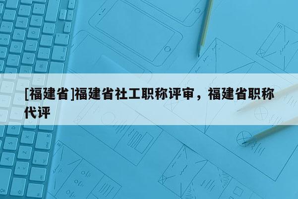 [福建省]福建省社工職稱評(píng)審，福建省職稱代評(píng)