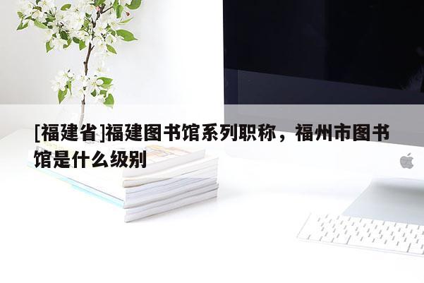 [福建省]福建圖書館系列職稱，福州市圖書館是什么級(jí)別