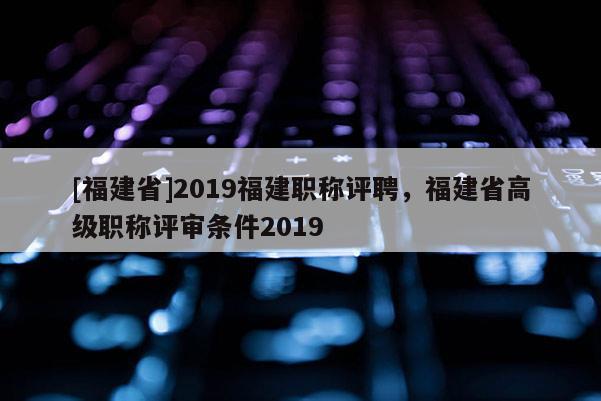 [福建省]2019福建職稱評(píng)聘，福建省高級(jí)職稱評(píng)審條件2019