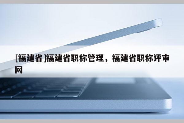 [福建省]福建省職稱管理，福建省職稱評審網(wǎng)