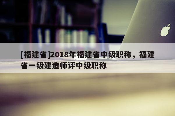 [福建省]2018年福建省中級(jí)職稱，福建省一級(jí)建造師評(píng)中級(jí)職稱