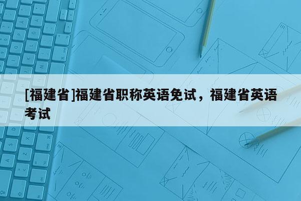 [福建省]福建省職稱英語(yǔ)免試，福建省英語(yǔ)考試