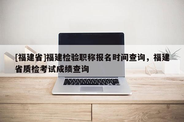 [福建省]福建檢驗職稱報名時間查詢，福建省質(zhì)檢考試成績查詢