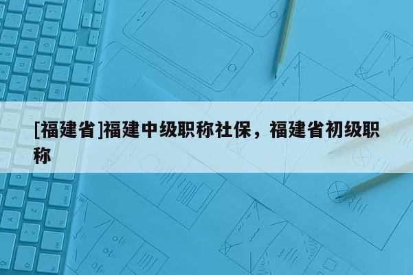 [福建省]福建中級職稱社保，福建省初級職稱