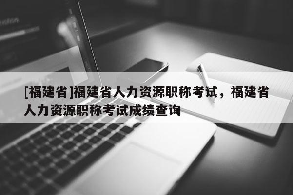 [福建省]福建省人力資源職稱考試，福建省人力資源職稱考試成績(jī)查詢