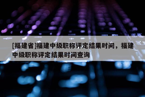 [福建省]福建中級職稱評定結(jié)果時間，福建中級職稱評定結(jié)果時間查詢