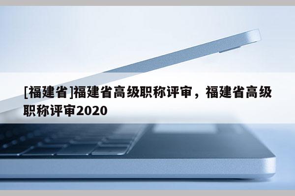 [福建省]福建省高級職稱評審，福建省高級職稱評審2020