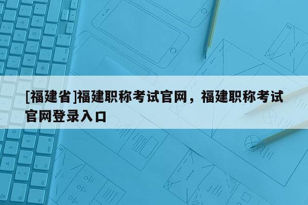 [福建省]福建職稱考試官網(wǎng)，福建職稱考試官網(wǎng)登錄入口