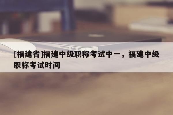 [福建省]福建中級職稱考試中一，福建中級職稱考試時間