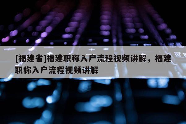 [福建省]福建職稱入戶流程視頻講解，福建職稱入戶流程視頻講解