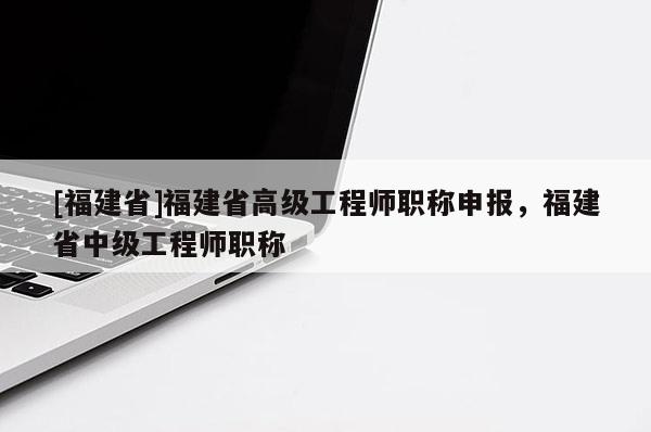 [福建省]福建省高級(jí)工程師職稱申報(bào)，福建省中級(jí)工程師職稱