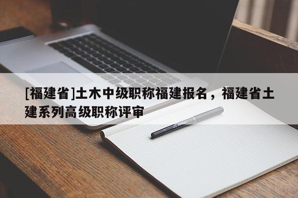 [福建省]土木中級職稱福建報名，福建省土建系列高級職稱評審