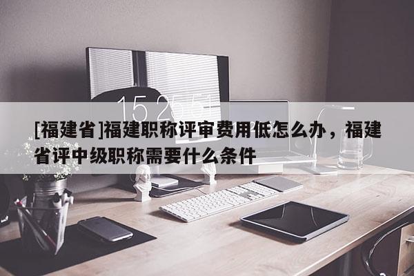 [福建省]福建職稱評審費用低怎么辦，福建省評中級職稱需要什么條件