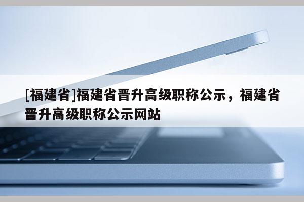 [福建省]福建省晉升高級(jí)職稱(chēng)公示，福建省晉升高級(jí)職稱(chēng)公示網(wǎng)站