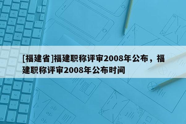 [福建省]福建職稱評審2008年公布，福建職稱評審2008年公布時(shí)間