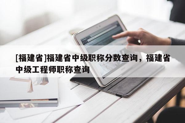 [福建省]福建省中級職稱分?jǐn)?shù)查詢，福建省中級工程師職稱查詢