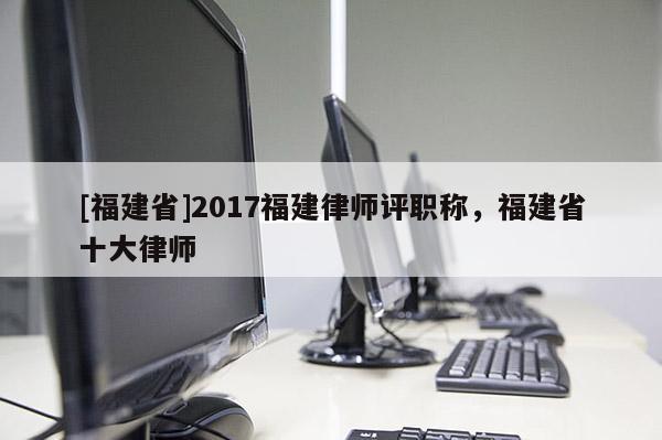 [福建省]2017福建律師評職稱，福建省十大律師