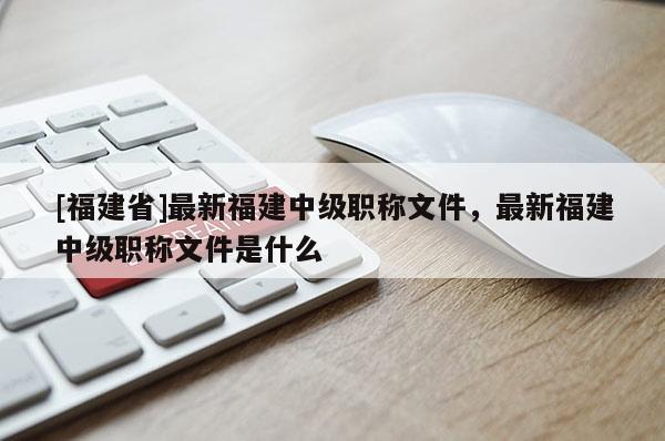 [福建省]最新福建中級(jí)職稱文件，最新福建中級(jí)職稱文件是什么