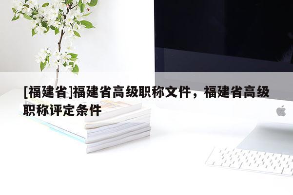 [福建省]福建省高級職稱文件，福建省高級職稱評定條件