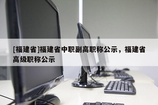 [福建省]福建省中職副高職稱公示，福建省高級職稱公示