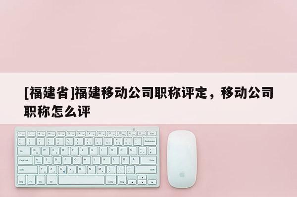 [福建省]福建移動公司職稱評定，移動公司職稱怎么評