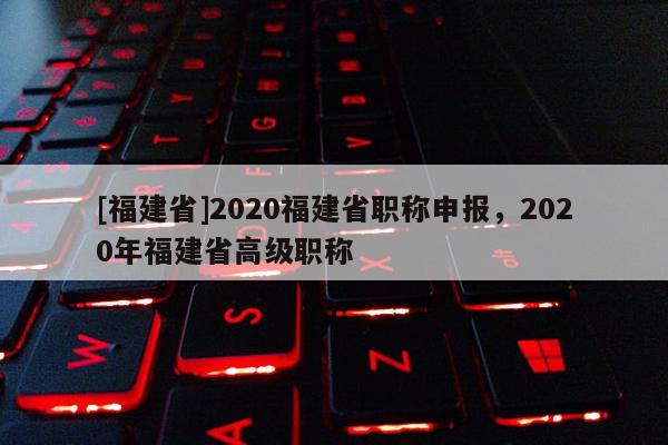 [福建省]2020福建省職稱申報(bào)，2020年福建省高級(jí)職稱