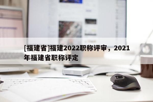 [福建省]福建2022職稱評審，2021年福建省職稱評定