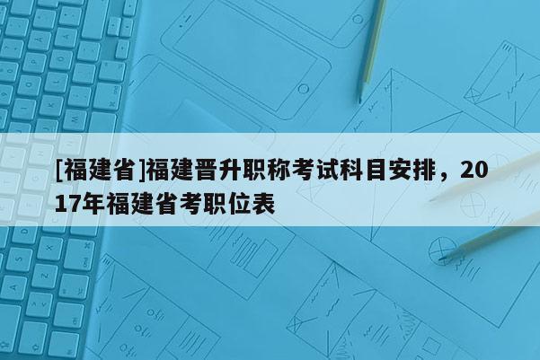 [福建省]福建晉升職稱考試科目安排，2017年福建省考職位表